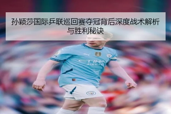 孙颖莎国际乒联巡回赛夺冠背后深度战术解析与胜利秘诀